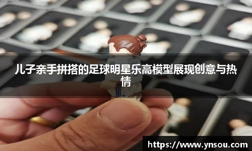 儿子亲手拼搭的足球明星乐高模型展现创意与热情